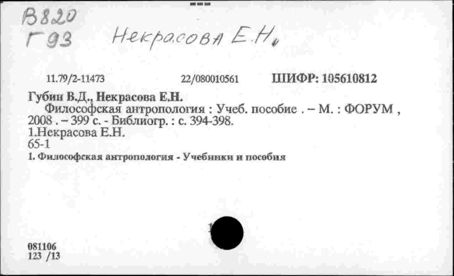 ﻿6 Л хо Г 93

11.79/2-11473	22/080010561 ШИФР: 105610812
Губин В.Д., Некрасова Е.Н.
Философская антропология : Учеб, пособие . - М.: ФОРУМ , 2008 . - 399 с. - Библиогр.: с. 394-398.
1.Некрасова Е.Н.
65-1
1. Философская антропология - Учебники и пособия
081106
123 /13